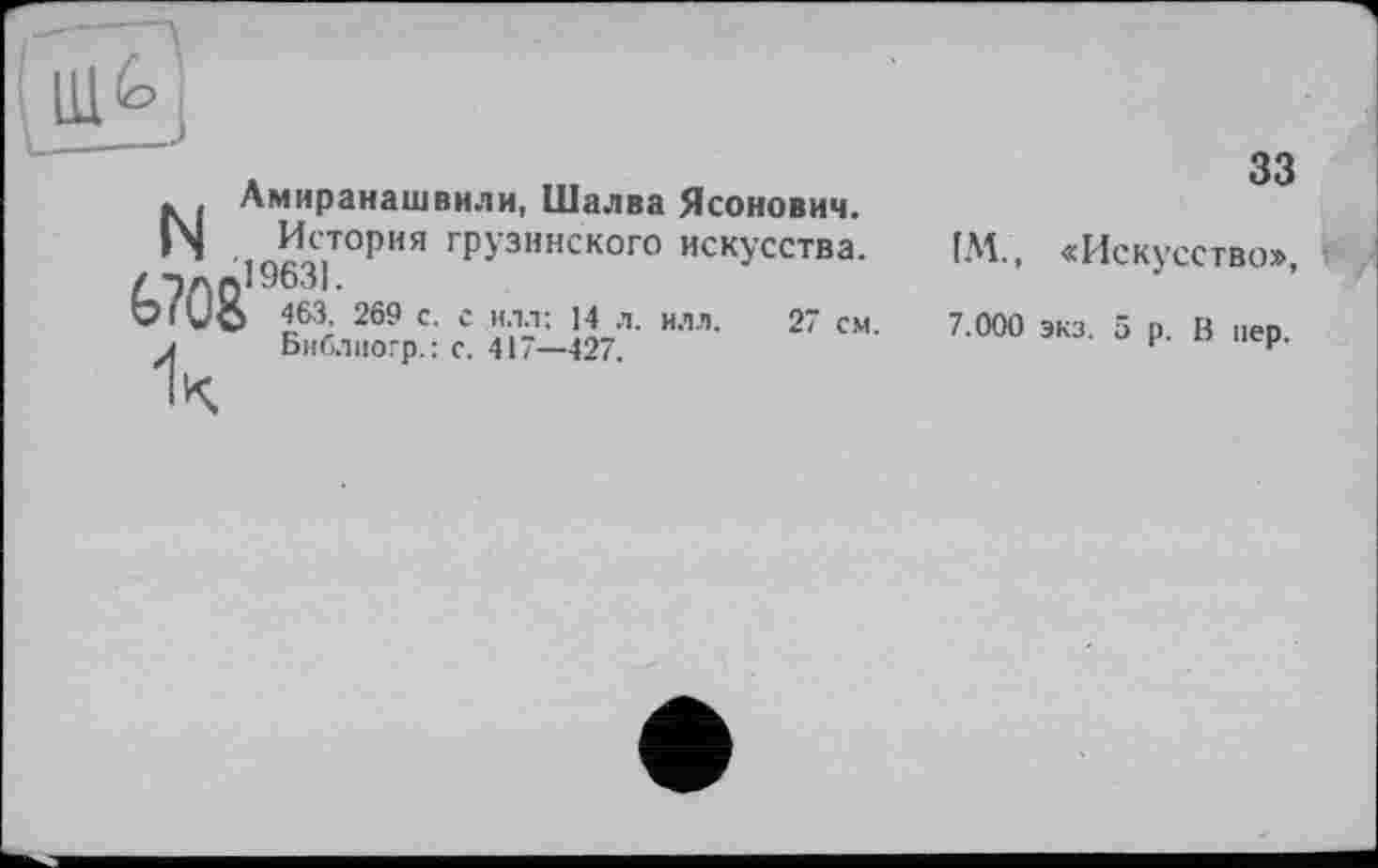 ﻿* Лмиранашвили, Шалва Ясонович.
|\| История грузинского искусства. ало19631-
VIVO 463, 269 с. с илл; 14 л. илл. 27 см.
і Библиогр.: с. 417—427.
33
ІМ., «Искусство», И 7.000 экз. 5 р. В пер.